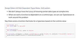DesignPattern#2PathDependentTypesRedux:AUXpattern
Wedon'talwayshavetheluxuryofknowingcertaindatatypesatcompiletime
Whenwewantafunctiontodependentonaruntimetype,wecanuseTypeclassesto
workaroundthisproblem
Saythereexistsafunctionthatlooksforatypeclassbasedontheruntimevalue
trait Param[T, U] {
def convert(obj: T): Option[U]
}
trait Predicate[U] {
def eval(values: List[U], value: U): Boolean
}
def evaluate[T, U](request: T, values: List[U])(implicit param: Param[T, U], predicate: Predicate[U]): Boolean = {
param.convert(request).exists(v => predicate.eval(values, v))
}
 