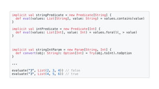 implicit val stringPredicate = new Predicate[String] {
def eval(values: List[String], value: String) = values.contains(value)
}
implicit val intPredicate = new Predicate[Int] {
def eval(values: List[Int], value: Int) = values.forall(_ > value)
}
implicit val stringIntParam = new Param[String, Int] {
def convert(obj: String): Option[Int] = Try(obj.toInt).toOption
}
...
evaluate("3", List(2, 3, 4)) // false
evaluate("3", List(4, 5, 6)) // true
 