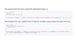 WecouldrewritethesameusingPathdependenttypesas
trait Param[T] {
type U
def convert(obj: T): Option[U]
}
def evaluate[T, U](request: T, values: List[U])(implicit param: Param[T], predicate: Predicate[param.U]) // Does not compile
Weintroducethe Aux patternheretohelpthecompilerreasonaboutthetypeinference
object Param {
type Aux[T0, U0] = Param[T0] {
type U = U0
}
}
def evaluate[T, U](request: T, values: List[U])(implicit ev: Param.Aux[T, U], predicate: Predicate[U]): Boolean = {
ev.convert(request).exists(v => predicate.eval(values, v))
}
 
