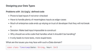 DesigningyourDataTypes
Problemswith Stringly definedcode
Pronetobadinputsifnoterror-checked
Havetohandleplentyofmeaninglessinputsasedge-cases
Muchofenterprisecodeendsuprelyingontrustofdeveloperthattheywillnotbreak
it
Solution:Makebadinputimpossibletoconstruct
Whyshouldwewritecodethathandleswhatitshouldn'tbehandling?
Itonlyleadstomoretests,morestupidtests
WhataretheissuesyoumayfacewithsuchaDatadomain?
case class Timestamp(date: String, hour: Int)
 