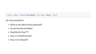 case class Timestamp(date: String, hour: Int)
Somanyquestions:
Whatisthedateformatexpected?
Areallformatshandled?
Day/Month/Year???
Hourin12/24hformat?
Houris0-indexed?
 