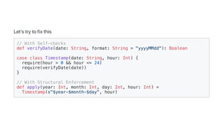 Let'strytofixthis
// With Self-checks
def verifyDate(date: String, format: String = "yyyyMMdd"): Boolean
case class Timestamp(date: String, hour: Int) {
require(hour > 0 && hour <= 24)
require(verifyDate(date))
}
// With Structural Enforcement
def apply(year: Int, month: Int, day: Int, hour: Int) =
Timestamp(s"$year-$month-$day", hour)
 