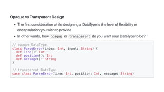 OpaquevsTransparentDesign
ThefirstconsiderationwhiledesigningaDataTypeisthelevelofflexibilityor
encapsulationyouwishtoprovide
Inotherwords,how opaque or transparent doyouwantyourDataTypetobe?
// opaque DataType
class ParseError(index: Int, input: String) {
def line(): Int
def position(): Int
def message(): String
}
// transparent DataType
case class ParseError(line: Int, position: Int, message: String)
 