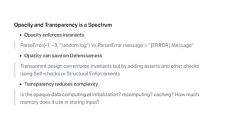 OpacityandTransparencyisaSpectrum
Opacityenforcesinvariants
ParseError(-1,-3,"randomlog")vsParserError.message="[ERROR]Message"
OpacitycansaveonDefensiveness
Transparentdesigncanenforceinvariantsbutbyaddingassertsandotherchecks
usingSelf-checksorStructuralEnforcements
Transparencyreducescomplexity
Istheopaquedatacomputingatinitialization?recomputing?caching?Howmuch
memorydoesituseinstoringinput?
 