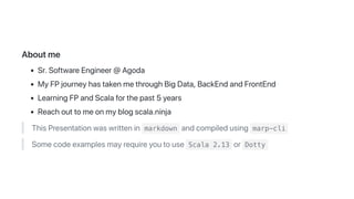 Aboutme
Sr.SoftwareEngineer@Agoda
MyFPjourneyhastakenmethroughBigData,BackEndandFrontEnd
LearningFPandScalaforthepast5years
Reachouttomeonmyblogscala.ninja
ThisPresentationwaswrittenin markdown andcompiledusing marp-cli
Somecodeexamplesmayrequireyoutouse Scala 2.13 or Dotty
 