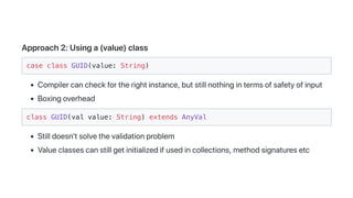 Approach2:Usinga(value)class
case class GUID(value: String)
Compilercancheckfortherightinstance,butstillnothingintermsofsafetyofinput
Boxingoverhead
class GUID(val value: String) extends AnyVal
Stilldoesn'tsolvethevalidationproblem
Valueclassescanstillgetinitializedifusedincollections,methodsignaturesetc
 