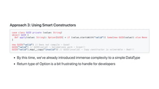 Approach3:UsingSmartConstructors
case class GUID private (value: String)
object GUID {
def apply(value: String): Option[GUID] = if (value.startsWith("valid")) Some(new GUID(value)) else None
}
new GUID("valid") // Does not compile - Good!
GUID("valid") // GUID(valid) - Validations work - Great!!
GUID("valid").map(_.copy("invalid")) // GUID(invalid) - Copy constructor is vulnerable - Bad!!!
Bythistime,we'vealreadyintroducedimmensecomplexitytoasimpleDataType
ReturntypeofOptionisabitfrustratingtohandlefordevelopers
 