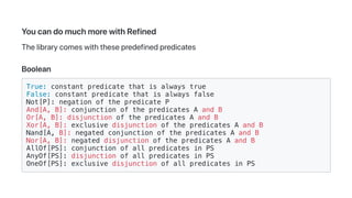 YoucandomuchmorewithRefined
Thelibrarycomeswiththesepredefinedpredicates
Boolean
True: constant predicate that is always true
False: constant predicate that is always false
Not[P]: negation of the predicate P
And[A, B]: conjunction of the predicates A and B
Or[A, B]: disjunction of the predicates A and B
Xor[A, B]: exclusive disjunction of the predicates A and B
Nand[A, B]: negated conjunction of the predicates A and B
Nor[A, B]: negated disjunction of the predicates A and B
AllOf[PS]: conjunction of all predicates in PS
AnyOf[PS]: disjunction of all predicates in PS
OneOf[PS]: exclusive disjunction of all predicates in PS
 