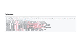Collection
Contains[U]: checks if a Traversable contains a value equal to U
Count[PA, PC]: counts the number of elements in a Traversable which satisfy the predicate PA and passes the result to the predicate PC
Empty: checks if a Traversable is empty
NonEmpty: checks if a Traversable is not empty
Forall[P]: checks if the predicate P holds for all elements of a Traversable
Exists[P]: checks if the predicate P holds for some elements of a Traversable
Head[P]: checks if the predicate P holds for the first element of a Traversable
Index[N, P]: checks if the predicate P holds for the element at index N of a sequence
Init[P]: checks if the predicate P holds for all but the last element of a Traversable
Last[P]: checks if the predicate P holds for the last element of a Traversable
Tail[P]: checks if the predicate P holds for all but the first element of a Traversable
Size[P]: checks if the size of a Traversable satisfies the predicate P
MinSize[N]: checks if the size of a Traversable is greater than or equal to N
MaxSize[N]: checks if the size of a Traversable is less than or equal to N
 