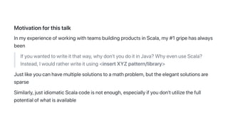 Motivationforthistalk
InmyexperienceofworkingwithteamsbuildingproductsinScala,my#1gripehasalways
been
Ifyouwantedtowriteitthatway,whydon'tyoudoitinJava?WhyevenuseScala?
Instead,Iwouldratherwriteitusing<insertXYZpattern/library>
Justlikeyoucanhavemultiplesolutionstoamathproblem,buttheelegantsolutionsare
sparse
Similarly,justidiomaticScalacodeisnotenough,especiallyifyoudon'tutilizethefull
potentialofwhatisavailable
 