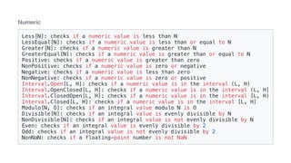 Numeric
Less[N]: checks if a numeric value is less than N
LessEqual[N]: checks if a numeric value is less than or equal to N
Greater[N]: checks if a numeric value is greater than N
GreaterEqual[N]: checks if a numeric value is greater than or equal to N
Positive: checks if a numeric value is greater than zero
NonPositive: checks if a numeric value is zero or negative
Negative: checks if a numeric value is less than zero
NonNegative: checks if a numeric value is zero or positive
Interval.Open[L, H]: checks if a numeric value is in the interval (L, H)
Interval.OpenClosed[L, H]: checks if a numeric value is in the interval (L, H]
Interval.ClosedOpen[L, H]: checks if a numeric value is in the interval [L, H)
Interval.Closed[L, H]: checks if a numeric value is in the interval [L, H]
Modulo[N, O]: checks if an integral value modulo N is O
Divisible[N]: checks if an integral value is evenly divisible by N
NonDivisible[N]: checks if an integral value is not evenly divisible by N
Even: checks if an integral value is evenly divisible by 2
Odd: checks if an integral value is not evenly divisible by 2
NonNaN: checks if a floating-point number is not NaN
 