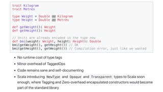 trait Kilogram
trait Metres
type Weight = Double @@ Kilogram
type Height = Double @@ Metres
def getWeight(): Weight
def getHeight(): Height
// Units are already encoded in the type now
def bmi(weight: Weight, height: Height): Double
bmi(getWeight(), getHeight()) // OK
bmi(getHeight(), getWeight()) // Compilation error, just like we wanted
Noruntimecostoftypetags
MinoroverheadofTaggedOps
Coderemainssaneandself-documenting
Scalaintroducing NewType and Opaque and Transparent typestoScalasoon
enough,whereTaggingandZero-overheadencapsulatedconstructorswouldbecome
partofthestandardlibrary
 