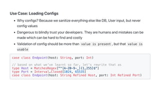 UseCase:LoadingConfigs
Whyconfigs?BecausewesanitizeeverythingelselikeDB,Userinput,butnever
configvalues
Dangeroustoblindlytrustyourdevelopers.Theyarehumansandmistakescanbe
madewhichcanbehardtofindandcostly
Validationofconfigshouldbemorethan value is present ,butthat value is
usable
case class Endpoint(host: String, port: Int)
// based on what we've learnt so far, let's rewrite that as
type Host = MatchesRegex["^[A-Z0-9-_]{1,255}$"]
type Port = Interval.Closed[1024, 65535]
case class Endpoint(host: String Refined Host, port: Int Refined Port)
 