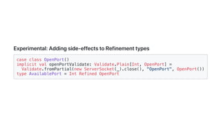 Experimental:Addingside-effectstoRefinementtypes
case class OpenPort()
implicit val openPortValidate: Validate.Plain[Int, OpenPort] =
Validate.fromPartial(new ServerSocket(_).close(), "OpenPort", OpenPort())
type AvailablePort = Int Refined OpenPort
 