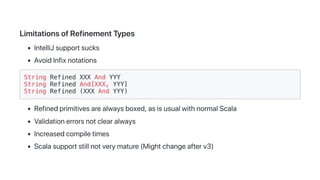 LimitationsofRefinementTypes
IntelliJsupportsucks
AvoidInfixnotations
String Refined XXX And YYY
String Refined And[XXX, YYY]
String Refined (XXX And YYY)
Refinedprimitivesarealwaysboxed,asisusualwithnormalScala
Validationerrorsnotclearalways
Increasedcompiletimes
Scalasupportstillnotverymature(Mightchangeafterv3)
 