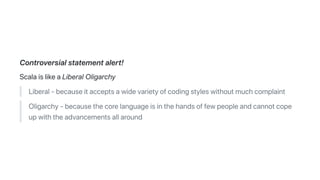 Controversialstatementalert!
ScalaislikeaLiberalOligarchy
Liberal-becauseitacceptsawidevarietyofcodingstyleswithoutmuchcomplaint
Oligarchy-becausethecorelanguageisinthehandsoffewpeopleandcannotcope
upwiththeadvancementsallaround
 