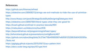 References
https://github.com/fthomas/refined
https://slideslive.com/38908213/strings-are-evil-methods-to-hide-the-use-of-primitive-
types
http://www.lihaoyi.com/post/StrategicScalaStyleDesigningDatatypes.html
https://slideslive.com/38907881/literal-types-what-they-are-good-for
https://kwark.github.io/refined-in-practice-bescala/#94
https://meta.plasm.us/slides/circe/tour/#36
https://beyondthelines.net/programming/refined-types/
http://leifwickland.github.io/presentations/configBomb/#67
https://github.com/wjlow/blog/blob/3c27de716b40660801e68561252883fd0428395e
/Tests.md
https://gigiigig.github.io/posts/2015/09/13/aux-pattern.html
https://docs.scala-lang.org/sips/42.type.html
 