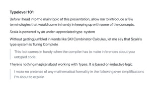 Typelevel101
BeforeIheadintothemaintopicofthispresentation,allowmetointroduceafew
terminologiesthatwouldcomeinhandyinkeepingupwithsomeoftheconcepts.
Scalaispoweredbyanunder-appreciatedtype-system
WithoutgettingjumbledinwordslikeSKICombinatorCalculus,letmesaythatScala's
typesystemisTuringComplete
Thisfactcomesinhandywhenthecompilerhastomakeinferencesaboutyour
untypedcode.
ThereisnothingmagicalaboutworkingwithTypes.Itisbasedoninductivelogic
Imakenopretenseofanymathematicalformalityinthefollowingoversimplifications
I'mabouttoexplain
 