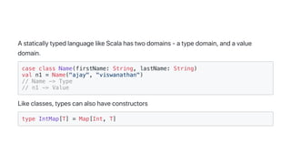 AstaticallytypedlanguagelikeScalahastwodomains-atypedomain,andavalue
domain.
case class Name(firstName: String, lastName: String)
val n1 = Name("ajay", "viswanathan")
// Name -> Type
// n1 -> Value
Likeclasses,typescanalsohaveconstructors
type IntMap[T] = Map[Int, T]
 