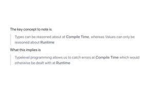 Thekeyconcepttonoteis
TypescanbereasonedaboutatCompileTime,whereasValuescanonlybe
reasonedaboutRuntime
Whatthisimpliesis
TypelevelprogrammingallowsustocatcherrorsatCompileTimewhichwould
otherwisebedealtwithatRuntime
 