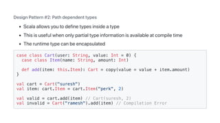 DesignPattern#2:Pathdependenttypes
Scalaallowsyoutodefinetypesinsideatype
Thisisusefulwhenonlypartialtypeinformationisavailableatcompiletime
Theruntimetypecanbeencapsulated
case class Cart(user: String, value: Int = 0) {
case class Item(name: String, amount: Int)
def add(item: this.Item): Cart = copy(value = value + item.amount)
}
val cart = Cart("suresh")
val item: cart.Item = cart.Item("perk", 2)
val valid = cart.add(item) // Cart(suresh, 2)
val invalid = Cart("ramesh").add(item) // Compilation Error
 