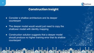 35
Construction Insight
● Consider a shallow architecture and its deeper
counterpart
● The deeper model would would just need to copy the
shallower model with identity mapping
● Construction solution suggests that a deeper model
should produce no higher training error that its shallow
counterpart
 