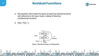 36
Residual Functions
● We explicitly reformulate the layers as learning residual functions
with reference to the layer inputs, instead of learning
unreferenced functions
● H[x] = F[x] + x
 