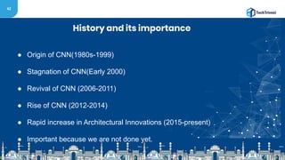 42
History and its importance
● Origin of CNN(1980s-1999)
● Stagnation of CNN(Early 2000)
● Revival of CNN (2006-2011)
● Rise of CNN (2012-2014)
● Rapid increase in Architectural Innovations (2015-present)
● Important because we are not done yet.
 