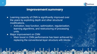 51
Improvement summary
● Learning capacity of CNN is significantly improved over
the years by exploiting depth and other structural
modifications.
○ Activation, loss function, optimization, regularization,
learning algorithms, and restructuring of processing
units.
● Major improvement on CNN
○ Main boost in CNN performance has been achieved by
replacing the conventional layer structure with blocks
 