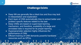 52
Challenge Exists
● Deep NN are generally like a black box and thus may lack
in interpretation and explanation
● Each layer of CNN automatically tries to extract better and
problem specific features related to the task
● Deep CNNs are based on supervised learning
mechanism, and therefore, availability of a large and
annotated data is required for its proper learning
● Hyperparameter selection highly influences the
performance of CNN
● Efficient training of CNN demands powerful hardware
resources such as GPUs.
 
