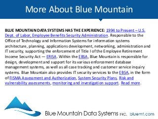 More About Blue Mountain
BLUE MOUNTAIN DATA SYSTEMS HAS THE EXPERIENCE: 1994 to Present – U.S.
Dept. of Labor, Employee Benefits Security Administration. Responsible to the
Office of Technology and Information Systems for information systems
architecture, planning, applications development, networking, administration and
IT security, supporting the enforcement of Title I of the Employee Retirement
Income Security Act — ERISA. Within the EBSA, Blue Mountain is responsible for
design, development and support for its various enforcement database
management systems, as well as all case tracking and customer service inquiry
systems. Blue Mountain also provides IT security services to the EBSA, in the form
of FISMA Assessment and Authorization, System Security Plans, Risk and
vulnerability assessments, monitoring and investigation support. Read more.
 