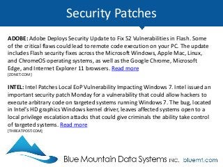 Security Patches
ADOBE: Adobe Deploys Security Update to Fix 52 Vulnerabilities in Flash. Some
of the critical flaws could lead to remote code execution on your PC. The update
includes Flash security fixes across the Microsoft Windows, Apple Mac, Linux,
and ChromeOS operating systems, as well as the Google Chrome, Microsoft
Edge, and Internet Explorer 11 browsers. Read more
[ZDNET.COM]
INTEL: Intel Patches Local EoP Vulnerability Impacting Windows 7. Intel issued an
important security patch Monday for a vulnerability that could allow hackers to
execute arbitrary code on targeted systems running Windows 7. The bug, located
in Intel’s HD graphics Windows kernel driver, leaves affected systems open to a
local privilege escalation attacks that could give criminals the ability take control
of targeted systems. Read more
[THREATPOST.COM]
 