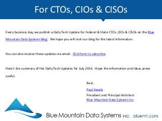 For CTOs, CIOs & CISOs
Every business day, we publish a Daily Tech Update for Federal & State CTOs ,CIOs & CISOs on the Blue
Mountain Data Systems Blog. We hope you will visit our blog for the latest information.
You can also receive these updates via email. Click here to subscribe.
Here’s the summary of the Daily Tech Updates for July 2016. Hope the information and ideas prove
useful.
Best,
Paul Vesely
President and Principal Architect
Blue Mountain Data Systems Inc.
 