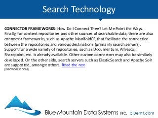 Search Technology
CONNECTOR FRAMEWORKS: How Do I Connect Thee? Let Me Point the Ways.
Finally, for content repositories and other sources of searchable data, there are also
connector frameworks, such as Apache ManifoldCF, that facilitate the connection
between the repositories and various destinations (primarily search servers).
Support for a wide variety of repositories, such as Documentum, Alfresco,
Sharepoint, etc. is already available. Other custom connectors may also be similarly
developed. On the other side, search servers such as ElasticSearch and Apache Solr
are supported, amongst others. Read the rest
[INFOWORLD.COM]
 