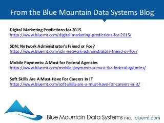 From the Blue Mountain Data Systems Blog
Digital Marketing Predictions for 2015
https://www.bluemt.com/digital-marketing-predictions-for-2015/
SDN: Network Administrator’s Friend or Foe?
https://www.bluemt.com/sdn-network-administrators-friend-or-foe/
Mobile Payments: A Must for Federal Agencies
https://www.bluemt.com/mobile-payments-a-must-for-federal-agencies/
Soft Skills Are A Must-Have For Careers In IT
https://www.bluemt.com/soft-skills-are-a-must-have-for-careers-in-it/
 