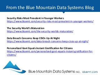 From the Blue Mountain Data Systems Blog
Security Risks Most Prevalent in Younger Workers
https://www.bluemt.com/security-risks-most-prevalent-in-younger-workers/
The Security World’s Maturation
https://www.bluemt.com/the-security-worlds-maturation/
Data Breach Concerns Keep CISOs Up At Night
https://www.bluemt.com/data-breach-concerns-keep-cisos-up-at-night/
Personalized Govt Equals Instant Gratification for Citizens
https://www.bluemt.com/personalized-govt-equals-instant-gratification-for-
citizens/
 