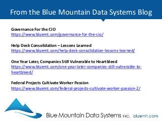 From the Blue Mountain Data Systems Blog
Governance For the CIO
https://www.bluemt.com/governance-for-the-cio/
Help Desk Consolidation – Lessons Learned
https://www.bluemt.com/help-desk-consolidation-lessons-learned/
One Year Later, Companies Still Vulnerable to Heartbleed
https://www.bluemt.com/one-year-later-companies-still-vulnerable-to-
heartbleed/
Federal Projects Cultivate Worker Passion
https://www.bluemt.com/federal-projects-cultivate-worker-passion-2/
 