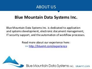 ABOUT US
Blue Mountain Data Systems Inc.
Blue Mountain Data Systems Inc. is dedicated to application
and systems development, electronic document management,
IT security support, and the automation of workflow processes.
Read more about our experience here:
>> http://bluemt.com/experience
 