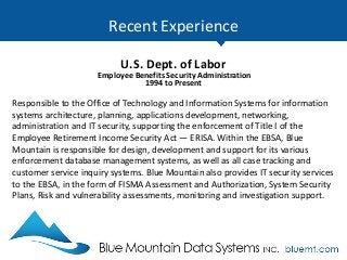 Recent Experience
U.S. Dept. of Labor
Employee Benefits Security Administration
1994 to Present
Responsible to the Office of Technology and Information Systems for information
systems architecture, planning, applications development, networking,
administration and IT security, supporting the enforcement of Title I of the
Employee Retirement Income Security Act — ERISA. Within the EBSA, Blue
Mountain is responsible for design, development and support for its various
enforcement database management systems, as well as all case tracking and
customer service inquiry systems. Blue Mountain also provides IT security services
to the EBSA, in the form of FISMA Assessment and Authorization, System Security
Plans, Risk and vulnerability assessments, monitoring and investigation support.
 