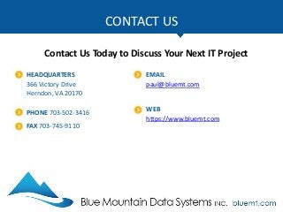 CONTACT US
Contact Us Today to Discuss Your Next IT Project
HEADQUARTERS
366 Victory Drive
Herndon, VA 20170
PHONE 703-502-3416
FAX 703-745-9110
EMAIL
paul@bluemt.com
WEB
https://www.bluemt.com
 