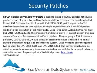 Security Patches
CISCO: Releases Five Security Patches. Cisco released security updates for several
products, one of which fixes a flaw that could allow remote execution if exploited.
Cisco’s ASA Software Identity Firewall, CVE-2016-6432, patch repairs a buffer
overflow issue that can be exploited through a specially crafted NetBIOS packet
leading to the execution of arbitrary code. Cisco Firepower System Software’s flaw,
CVE-2016-6439, is due to the improper handling of an HTTP packet stream that can
create a Denial of Service condition if not patched. The company’s ASA Software’s
problem, CVE-2016-6431, would allow an attacker to cause a reload if he sent a
crafted enrollment request to the infected system. Cisco Meeting Server required
two patches for CVE-2016-6446 and CVE-2016-6444. The former could allow an
attacker to retrieve memory from a connected server and the latter would allow a
cross-site request forgery against a Web Bridge user. Read more
[SCMAGAZINE.COM]
 