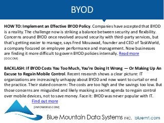 BYOD
HOW TO: Implement an Effective BYOD Policy. Companies have accepted that BYOD
is a reality. The challenge now is striking a balance between security and flexibility.
Concerns around BYOD once revolved around security with third-party services, but
that’s getting easier to manage, says Fred Mouawad, founder and CEO of TaskWorld,
a company focused on employee performance and management. Now businesses
are finding it more difficult to govern BYOD policies internally. Read more
[CIO.COM]
BACKLASH: If BYOD Costs You Too Much, You’re Doing It Wrong — Or Making Up An
Excuse to Regain Mobile Control. Recent research shows a clear picture: IT
organizations are increasingly unhappy about BYOD and now want to curtail or end
the practice. Their stated concern: The costs are too high and the savings too low. But
those concerns are misguided and likely masking a secret agenda to regain control
over mobile devices, not to save money. Face it: BYOD was never popular with IT.
Find out more
[INFOWORLD.COM]
 