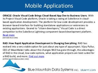 Mobile Applications
ORACLE: Oracle Visual Code Brings Cloud-Based App Dev to Business Users. With
its Project Visual Code platform, Oracle is taking a swing at Salesforce in cloud-
based application development. The platform for low-code development provides a
browser-based interface for building standalone applications or extensions to
existing applications. Geared to “citizen developers,” Visual Code is a direct
competitor to the Salesforce Lightning component-based development platform.
Read more
[INFOWORLD.COM]
RAD: How Rapid Application Development is Changing Everything. RAD has
evolved into a very viable option for just about any type of app project. Vijay Pullur,
CEO of WaveMaker talks about the changes RAD has gone through, the advantages
of RAD in the cloud, low-code options, what application projects are best suited for
a RAD build, and more. Find out more
[APPDEVELOPERMAGAZINE.COM]
 