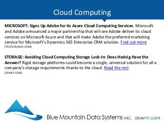 Cloud Computing
MICROSOFT: Signs Up Adobe for its Azure Cloud Computing Services. Microsoft
and Adobe announced a major partnership that will see Adobe deliver its cloud
services on Microsoft Azure and that will make Adobe the preferred marketing
service for Microsoft’s Dynamics 365 Enterprise CRM solution. Find out more
[TECHCRUNCH.COM]
STORAGE: Avoiding Cloud Computing Storage Lock-In: Does Hedvig Have the
Answer? Rigid storage platforms could become a single, universal solution for all a
company’s storage requirements thanks to the cloud. Read the rest
[ZDNET.COM]
 