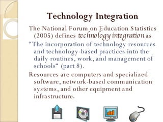 Technology Integration The National Forum on Education Statistics (2005) defines  technology integration  as  “ The incorporation of technology resources and technology-based practices into the daily routines, work, and management of schools“ (part 8). Resources are computers and specialized software, network-based communication systems, and other equipment and infrastructure . 