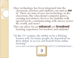Once technology has been integrated into the classroom, teachers and students can start to  use  it!  There are tons of uses for technology in the classroom, like educational computer games, creating newsletters, devices for students with special needs, communicating with classes across the world, and more! This can allow for an  enhanced  and  broadened  learning experience for teachers and students! “ In the 21 st  century, the ability to be a lifelong learner will, for many people, be dependent on their ability to access and benefit from online learning”  ( www.time.com/time/magazine/article/0,9171,1568480,00.html)  . 