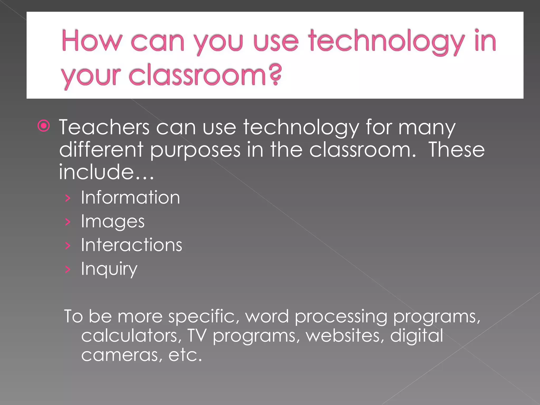 Teachers can use technology for many different purposes in the classroom. These include… Information Images Interactions Inquiry To be more specific, word processing programs, calculators, TV programs, websites, digital cameras, etc.