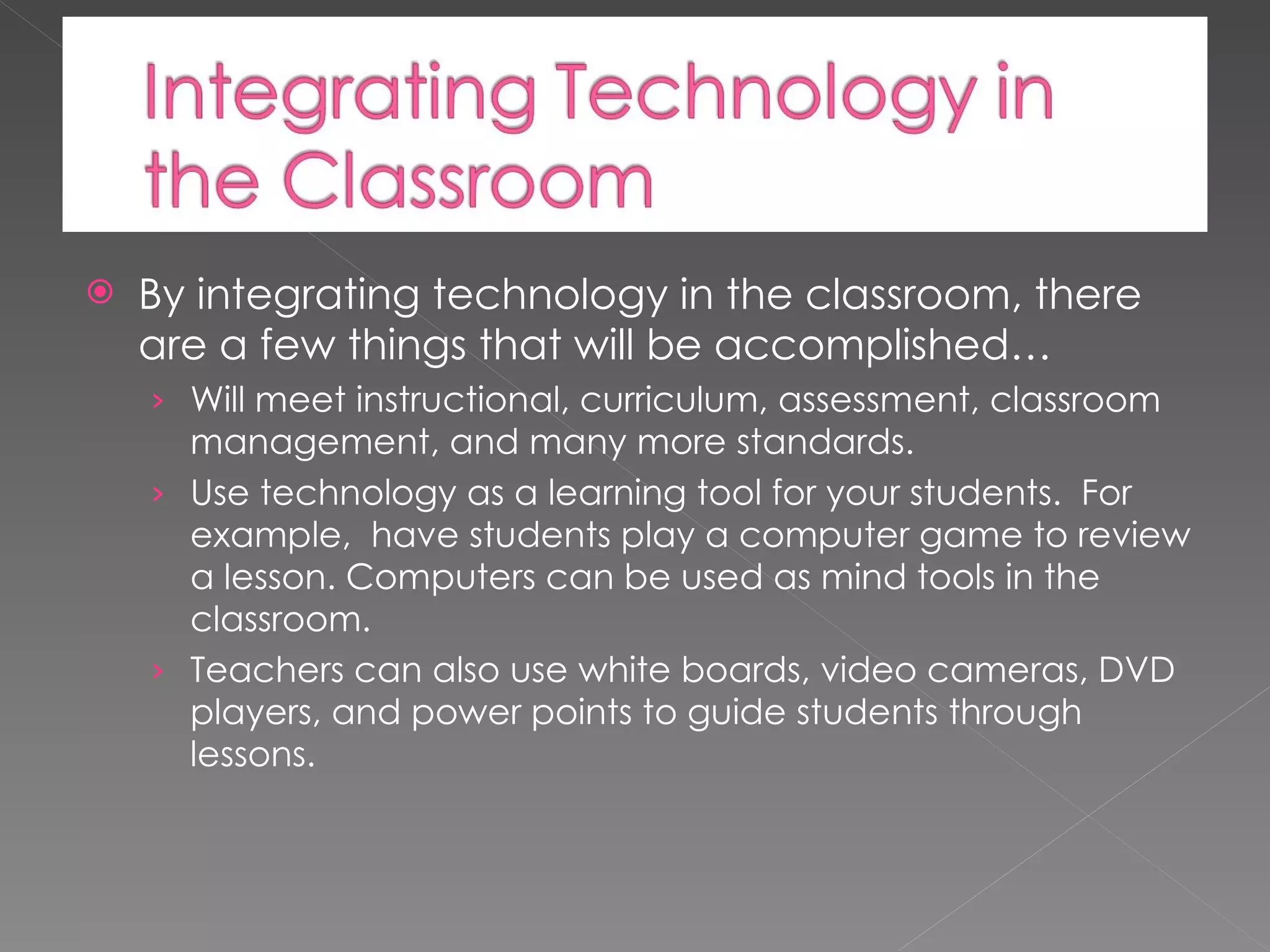 By integrating technology in the classroom, there are a few things that will be accomplished… Will meet instructional, curriculum, assessment, classroom management, and many more standards. Use technology as a learning tool for your students. For example, have students play a computer game to review a lesson. Computers can be used as mind tools in the classroom. Teachers can also use white boards, video cameras, DVD players, and power points to guide students through lessons.