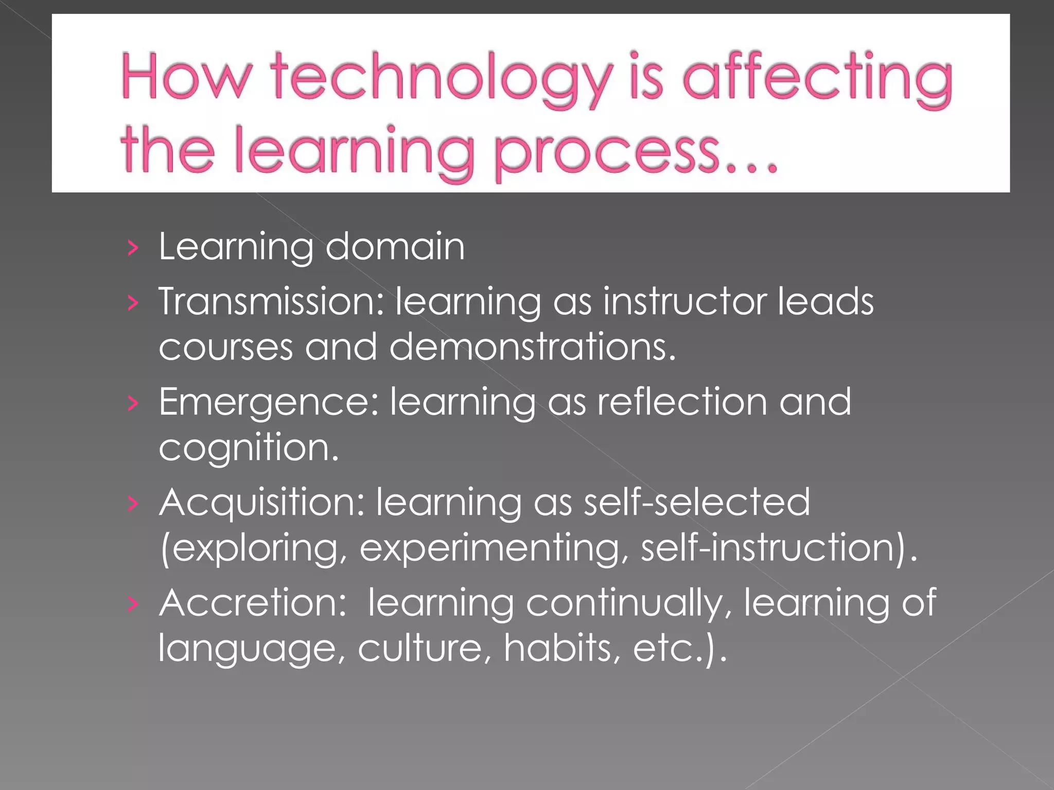 Learning domain Transmission: learning as instructor leads courses and demonstrations. Emergence: learning as reflection and cognition. Acquisition: learning as self-selected (exploring, experimenting, self-instruction). Accretion: learning continually, learning of language, culture, habits, etc.).