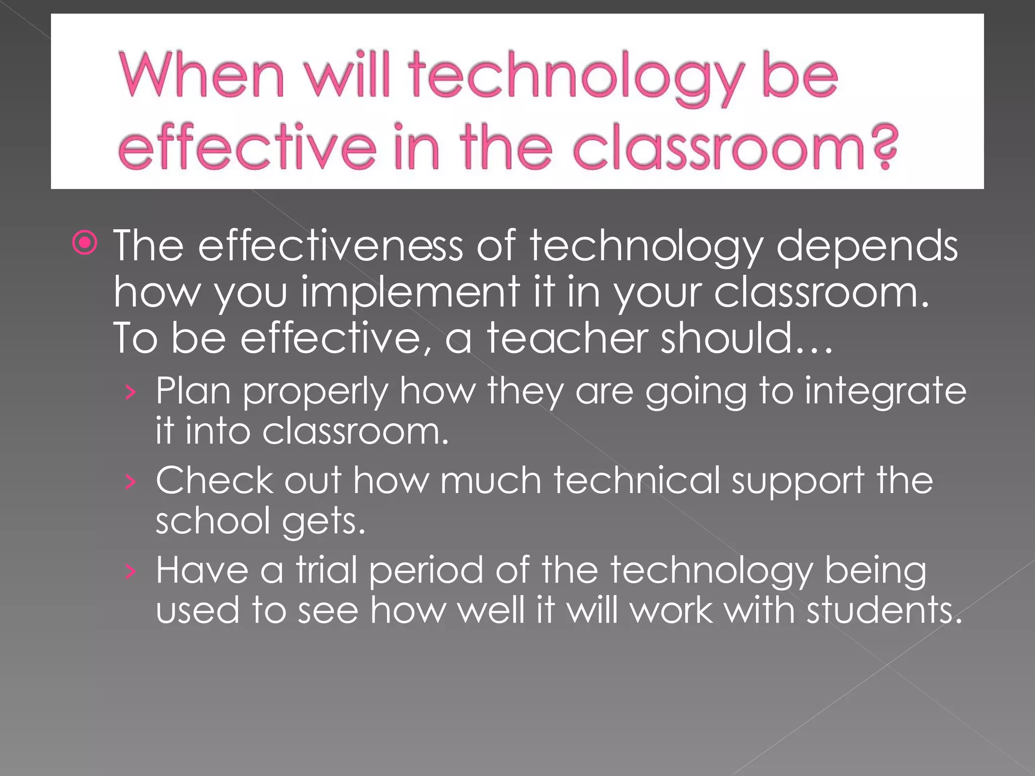 The effectiveness of technology depends how you implement it in your classroom. To be effective, a teacher should… Plan properly how they are going to integrate it into classroom. Check out how much technical support the school gets. Have a trial period of the technology being used to see how well it will work with students.